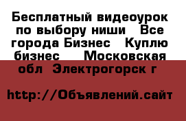 Бесплатный видеоурок по выбору ниши - Все города Бизнес » Куплю бизнес   . Московская обл.,Электрогорск г.